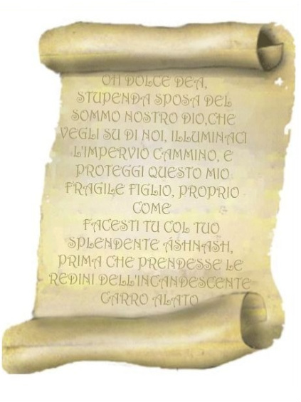 Immagine della pergamena. Contenuto: OH DOLCE DEA, STUPENDA SPOSA DEL SOMMO NOSTRO DIO,CHE VEGLI SU DI NOI, ILLUMINACI L'IMPERVIO CAMMINO, E PROTEGGI QUESTO MIO FRAGILE FIGLIO, PROPRIO COME
FACESTI TU COL TUO SPLENDENTE ÁSHNASH, PRIMA CHE PRENDESSE LE REDINI DELLINCANDESCENTE CARRO ALATO.